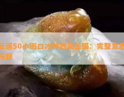 云遥50小圈口冰种翡翠玉镯：完整意思标题