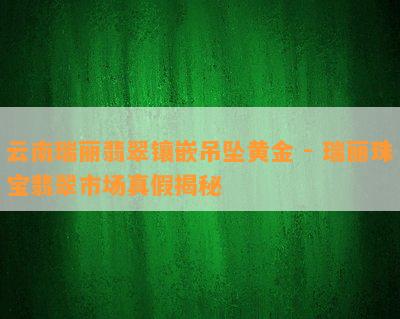 云南瑞丽翡翠镶嵌吊坠黄金 - 瑞丽珠宝翡翠市场真假揭秘