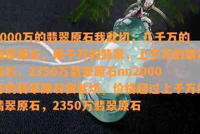 2000万的翡翠原石我就切，几千万的翡翠原石，两千万的翡翠，上千万的翡翠原石，2350万翡翠原石nn2000万的翡翠原石我就切，价格超过上千万的翡翠原石，2350万翡翠原石