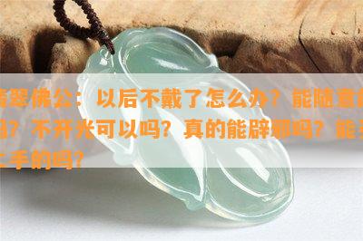 翡翠佛公：以后不戴了怎么办？能随意戴吗？不开光可以吗？真的能辟邪吗？能买二手的吗？