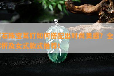 玉石珠宝耳钉如何搭配出时尚美感？全图解析及女式款式推荐！