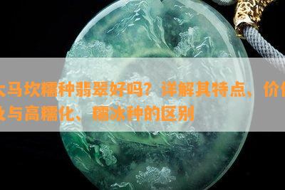 大马坎糯种翡翠好吗？详解其特点、价值及与高糯化、糯冰种的区别