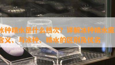 冰种晴水是什么档次？详解冰种晴水底、含义、与冰种、晴水的区别及优劣