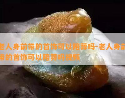 老人身前带的首饰可以陪葬吗-老人身前带的首饰可以陪葬吗视频