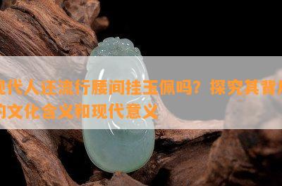 现代人还流行腰间挂玉佩吗？探究其背后的文化含义和现代意义