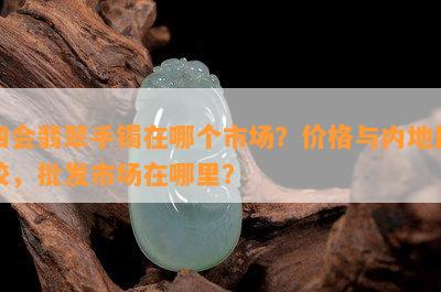 四会翡翠手镯在哪个市场？价格与内地比较，批发市场在哪里？