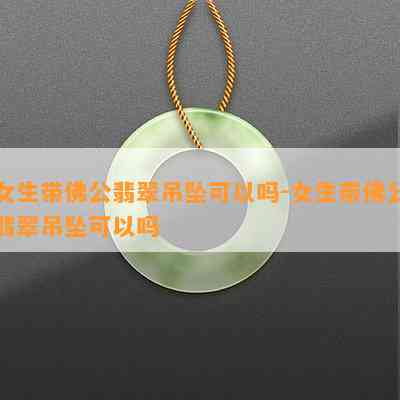 女生带佛公翡翠吊坠可以吗-女生带佛公翡翠吊坠可以吗