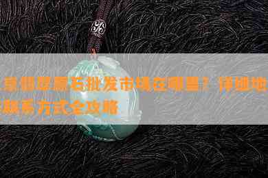 北京翡翠原石批发市场在哪里？详细地址与联系方式全攻略