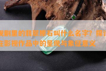 影视剧里的翡翠原石叫什么名字？探讨翡翠在影视作品中的呈现与象征意义