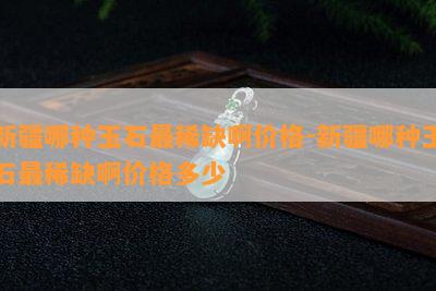 新疆哪种玉石最稀缺啊价格-新疆哪种玉石最稀缺啊价格多少