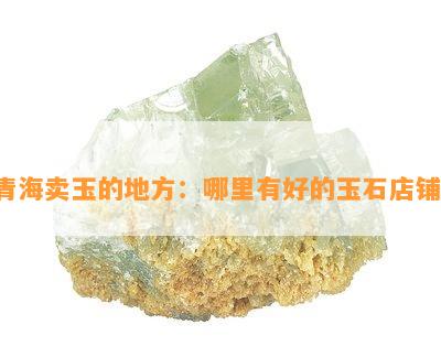 青海卖玉的地方：哪里有好的玉石店铺？