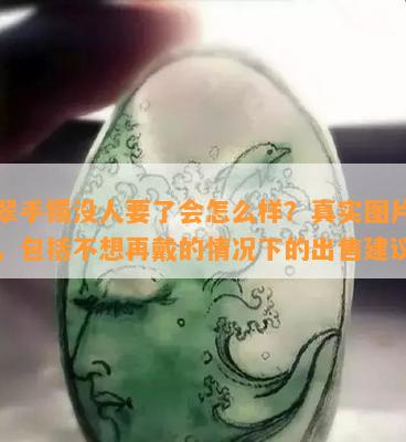 翡翠手镯没人要了会怎么样？真实图片全集，包括不想再戴的情况下的出售建议。