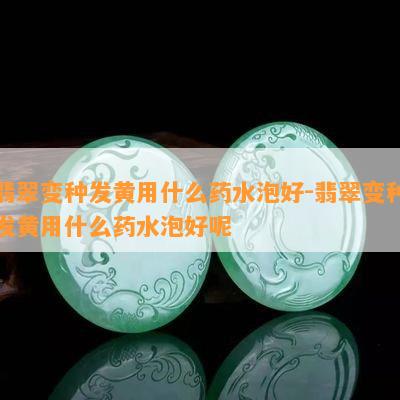 翡翠变种发黄用什么药水泡好-翡翠变种发黄用什么药水泡好呢