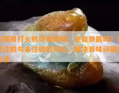 玉镯用打火机烧有异味：还能佩戴吗？翡翠注胶与未注胶的对比，解决异味疑问的方法