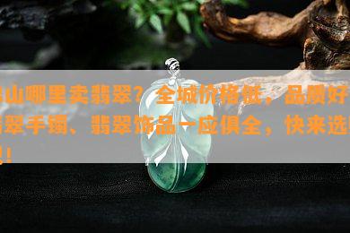 佛山哪里卖翡翠？全城价格低，品质好！翡翠手镯、翡翠饰品一应俱全，快来选购吧！