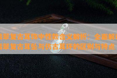 翡翠复古耳饰中性款含义解析：全面解读翡翠复古耳坠与仿古耳环的区别与特点