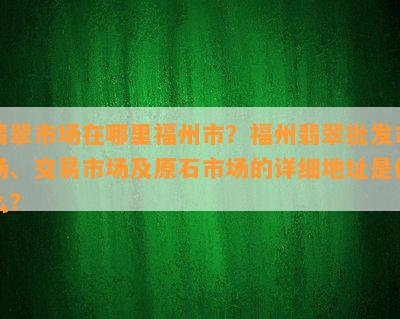 翡翠市场在哪里福州市？福州翡翠批发市场、交易市场及原石市场的详细地址是什么？