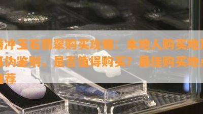 腾冲玉石翡翠购买攻略：本地人购买地及真伪鉴别，是不是值得购买？更佳购买地点推荐