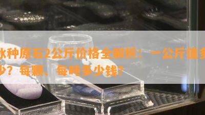 冰种原石2公斤价格全解析：一公斤值多少？每颗、每吨多少钱？