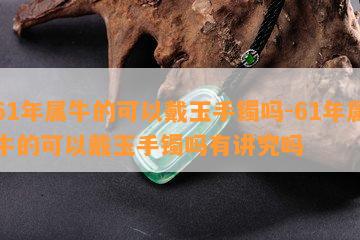 61年属牛的可以戴玉手镯吗-61年属牛的可以戴玉手镯吗有讲究吗