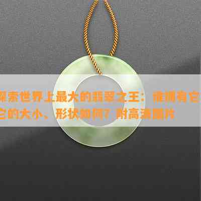 探索世界上更大的翡翠之王：谁拥有它？它的大小、形状怎样？附高清图片