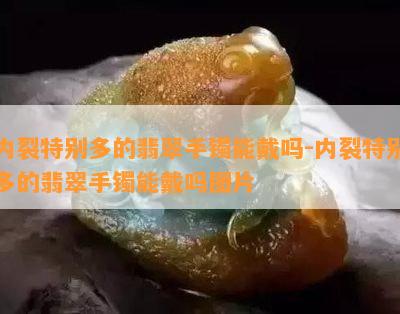 内裂特别多的翡翠手镯能戴吗-内裂特别多的翡翠手镯能戴吗图片