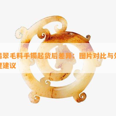 翡翠毛料手镯起货后差异：图片对比与解决建议