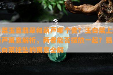 白菜玉意翡翠和葫芦哪个贵？玉白菜上放葫芦寓意解析，两者能否摆放一起？翡翠玉白菜挂坠的寓意全解