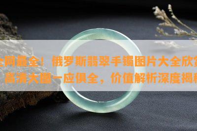 全网最全！俄罗斯翡翠手镯图片大全欣赏，高清大图一应俱全，价值解析深度揭秘