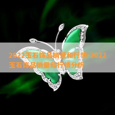 2022玉石饰品销量和行情-2022玉石饰品销量和行情分析