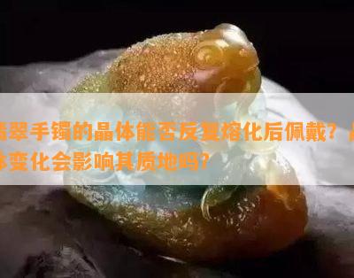 翡翠手镯的晶体能否反复熔化后佩戴？晶体变化会影响其质地吗？