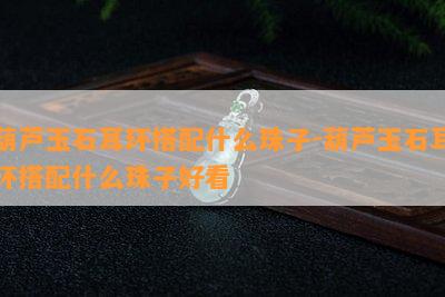 葫芦玉石耳环搭配什么珠子-葫芦玉石耳环搭配什么珠子好看