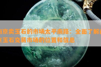 南京卖玉石的市场太平南路：全面熟悉南京玉石交易市场的位置和信息