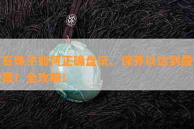 玉石珠子如何正确盘玩、保养以达到更佳效果？全攻略！