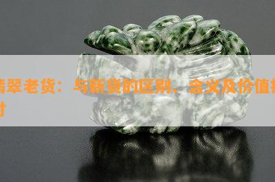 翡翠老货：与新货的区别、含义及价值探讨