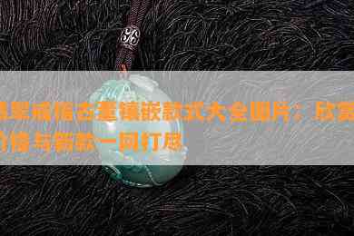 翡翠戒指古董镶嵌款式大全图片：欣赏、价格与新款一网打尽