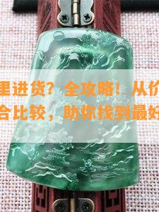 玉器去哪里进货？全攻略！从价格、品质多方面综合比较，助你找到更好的进货渠道！