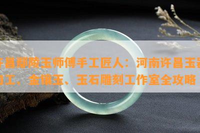 许昌鄢陵玉师傅手工匠人：河南许昌玉器加工、金镶玉、玉石雕刻工作室全攻略