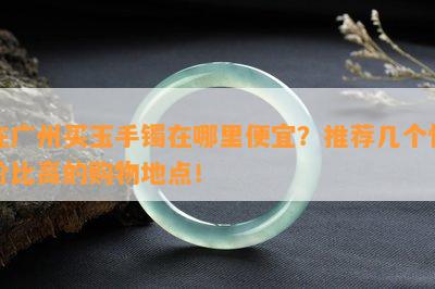 在广州买玉手镯在哪里便宜？推荐几个性价比高的购物地点！