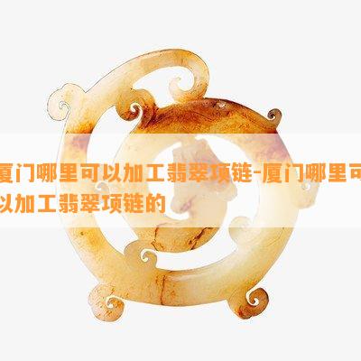 厦门哪里可以加工翡翠项链-厦门哪里可以加工翡翠项链的