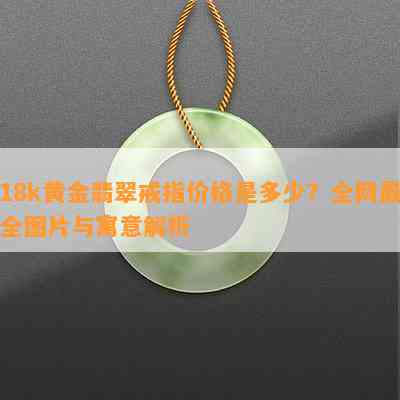 18k黄金翡翠戒指价格是多少？全网最全图片与寓意解析