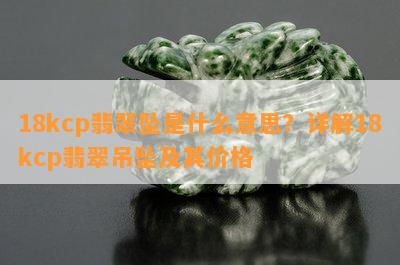 18kcp翡翠坠是什么意思？详解18kcp翡翠吊坠及其价格