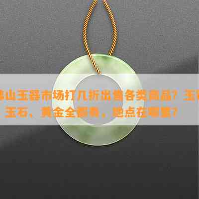 佛山玉器市场打几折出售各类商品？玉镯、玉石、黄金全都有，地点在哪里？