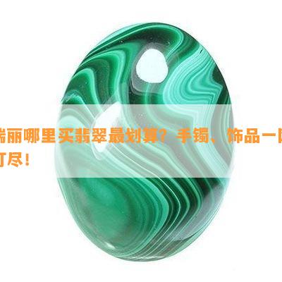 瑞丽哪里买翡翠最划算？手镯、饰品一网打尽！