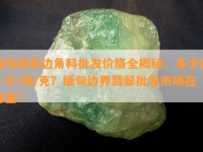 缅甸翡翠边角料批发价格全揭秘：多少钱一斤/吨/克？缅甸边界翡翠批发市场在哪里？