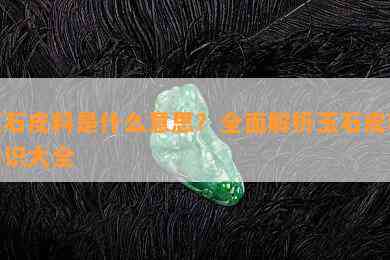 玉石皮料是什么意思？全面解析玉石皮料知识大全