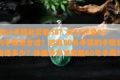 戴60手镯能否戴58？买58还是60的手镯更合适？适合60号手镯的手链长度是多少？体重多少才能戴60号手镯？