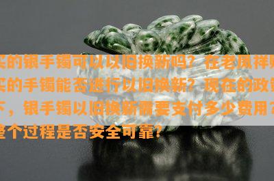 买的银手镯可以以旧换新吗？在老凤祥购买的手镯能否进行以旧换新？现在的政策下，银手镯以旧换新需要支付多少费用？整个过程是否安全可靠？