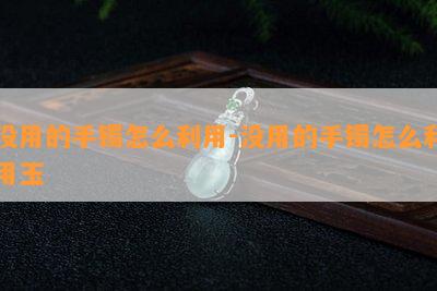 没用的手镯怎么利用-没用的手镯怎么利用玉