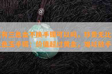 玉有三色金不换手镯可以吗，珍贵无比的三色玉手镯：价值超过黄金，难以放手